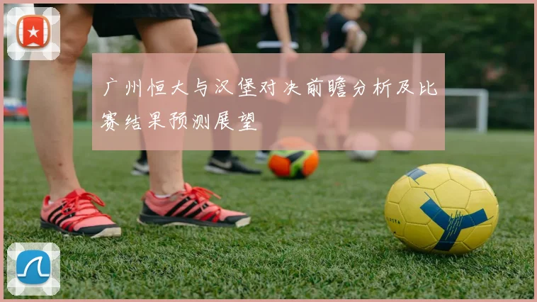 广州恒大与汉堡对决前瞻分析及比赛结果预测展望