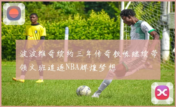 波波维奇续约三年传奇教练继续带领文班追逐NBA辉煌梦想