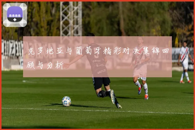 克罗地亚与葡萄牙精彩对决集锦回顾与分析