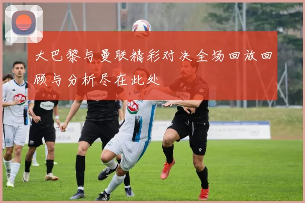 大巴黎与曼联精彩对决全场回放回顾与分析尽在此处