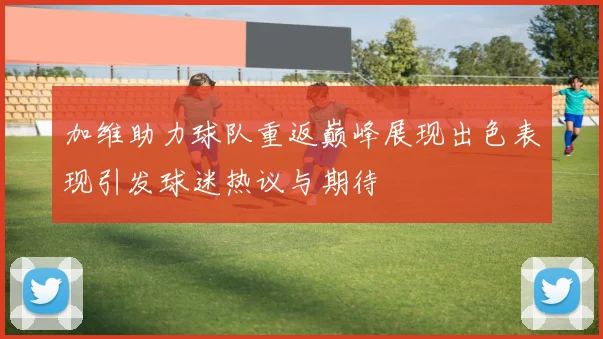 加维助力球队重返巅峰展现出色表现引发球迷热议与期待
