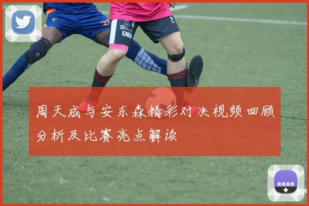 周天成与安东森精彩对决视频回顾分析及比赛亮点解读