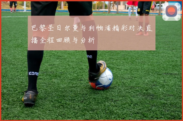 巴黎圣日尔曼与利物浦精彩对决直播全程回顾与分析