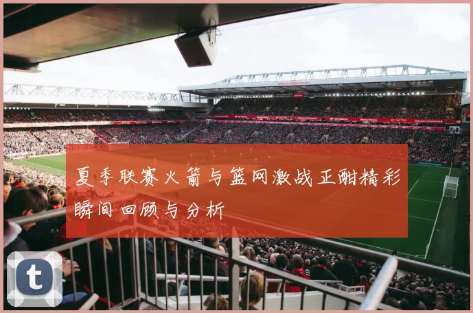 夏季联赛火箭与篮网激战正酣精彩瞬间回顾与分析