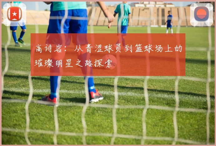 高诗岩：从青涩球员到篮球场上的璀璨明星之路探索