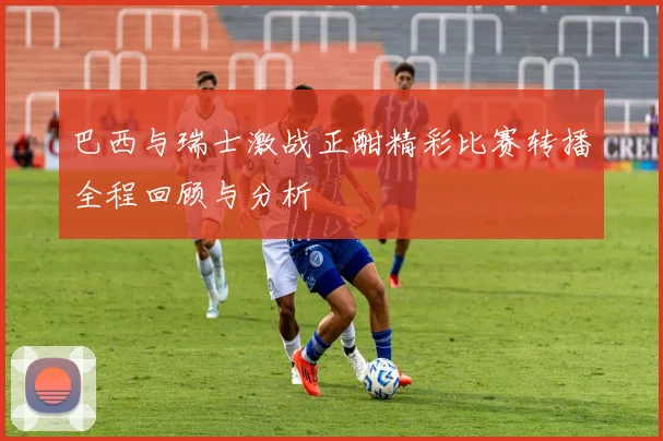 巴西与瑞士激战正酣精彩比赛转播全程回顾与分析